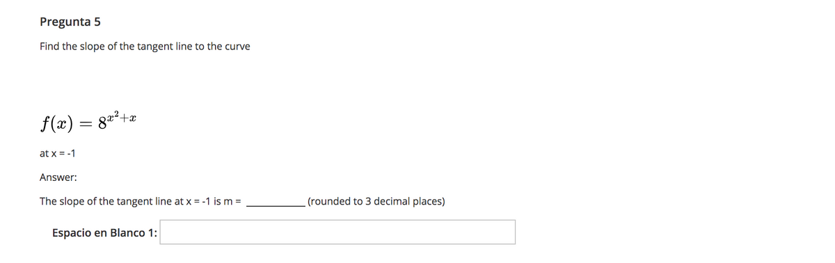 Pregunta 5
Find the slope of the tangent line to the curve
f(æ) = 8=²+e
at x = -1
Answer:
The slope of the tangent line at x = -1 is m =
(rounded to 3 decimal places)
Espacio en Blanco 1:
