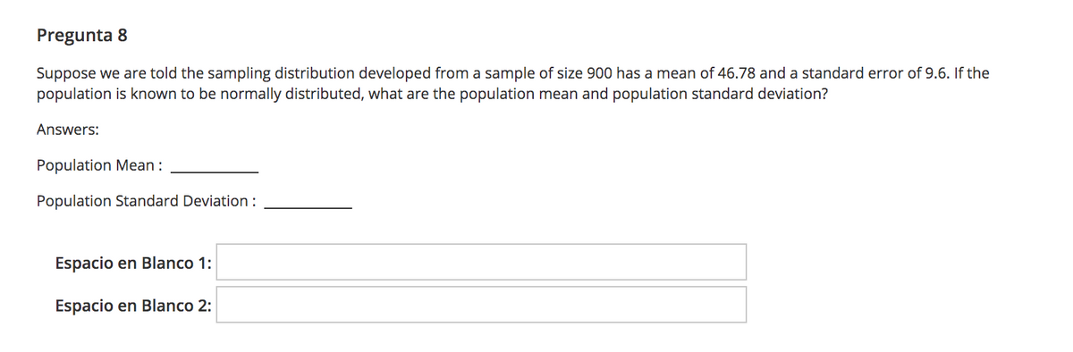 Pregunta 8
Suppose we are told the sampling distribution developed from a sample of size 900 has a mean of 46.78 and a standard error of 9.6. If the
population is known to be normally distributed, what are the population mean and population standard deviation?
Answers:
Population Mean :
Population Standard Deviation:
Espacio en Blanco 1:
Espacio en Blanco 2:
