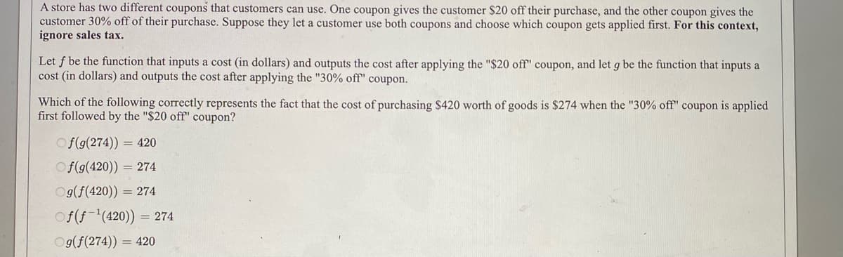 A store has two different coupons that customers can use. One coupon gives the customer $20 off their purchase, and the other coupon gives the
customer 30% off of their purchase. Suppose they let a customer use both coupons and choose which coupon gets applied first. For this context,
ignore sales tax.
Let f be the function that inputs a cost (in dollars) and outputs the cost after applying the "$20 off" coupon, and let g be the function that inputs a
cost (in dollars) and outputs the cost after applying the "30% off" coupon.
Which of the following correctly represents the fact that the cost of purchasing $420 worth of goods is $274 when the "30% off" coupon is applied
first followed by the "$20 off" coupon?
O f(g(274))
= 420
Of(9(420)) = 274
Og(f(420)) = 274
Of(f-'(420)) = 274
Og(f(274)) = 420
