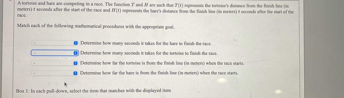 A tortoise and hare are competing in a race. The function T and H are such that T(t) represents the tortoise's distance from the finish line (in
meters) t seconds after the start of the race and H(t) represents the hare's distance from the finish line (in meters) t seconds after the start of the
гасе.
Match each of the following mathematical procedures with the appropriate goal.
8 Determine how many seconds it takes for the hare to finish the race.
O Determine how many seconds it takes for the tortoise to finish the race.
e Determine how far the tortoise is from the finish line (in meters) when the race starts.
O Determine how far the hare is from the finish line (in meters) when the race starts.
Box 1: In each pull-down, select the item that matches with the displayed item
