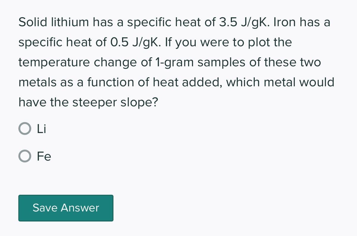 Solid lithium has a specific heat of 3.5 J/gK. Iron has a
specific heat of 0.5 J/gK. If you were to plot the
temperature change of 1-gram samples of these two
metals as a function of heat added, which metal would
have the steeper slope?
O Li
O Fe
Save Answer