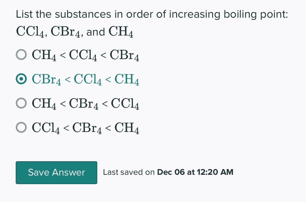 List the substances in order of increasing boiling point:
CC14, CBr4, and CH4
O CH4 < CCl4 < CBR4
O CBr4 < CC14 < CH4
CH4 < CBr4 < CC14
O CCl4 < CBr4 < CH4
Save Answer Last saved on Dec 06 at 12:20 AM