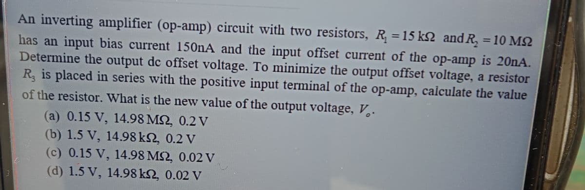 An inverting amplifier (op-amp) circuit with two resistors, R =15 k2 and R, = 10 M2
has an input bias current 150nA and the input offset current of the op-amp is 20nA.
Determine the output dc offset voltage. To minimize the output offset voltage, a resistor
R is placed in series with the positive input terminal of the op-amp, calculate the value
of the resistor. What is the new value of the output voltage, V,.
(a) 0.15 V, 14.98 M2, 0.2 V
(b) 1.5 V, 14.98 k2, 0.2 V
(c) 0.15 V, 14.98 MS2, 0.02 V
(d) 1.5 V, 14.98 k2, 0.02 V
3
