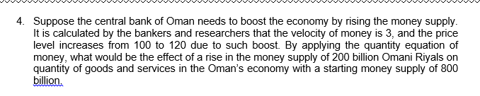 4. Suppose the central bank of Oman needs to boost the economy by rising the money supply.
It is calculated by the bankers and researchers that the velocity of money is 3, and the price
level increases from 100 to 120 due to such boost. By applying the quantity equation of
money, what would be the effect of a rise in the money supply of 200 billion Omani Riyals on
quantity of goods and services in the Oman's economy with a starting money supply of 800
billion.

