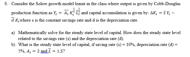 5. Consider the Solow growth model learnt in the class where output is given by Cobb-Douglas
production function as Y, = A, K, L; and capital accumulation is given by: AK, = 5 Y, -
d K,where s is the constant savings rate and d is the depreciation rate.
a) Mathematically solve for the steady state level of capital. How does the steady state level
related to the savings rate (s) and the depreciation rate (d).
b) What is the steady state level of capital, if saving rate (s) = 10%, depreciation rate (d) =
5%, A, = 2 and L = 1.5?
