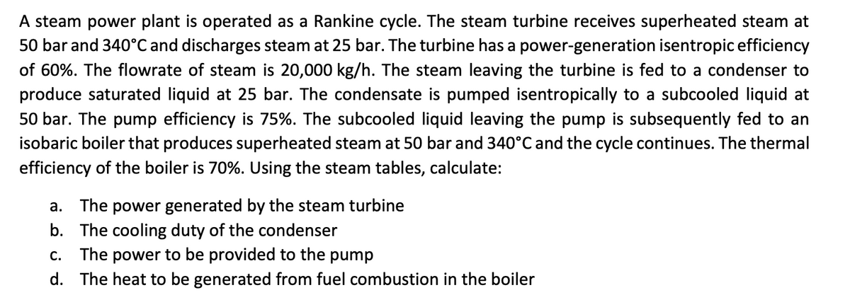 A steam power plant is operated as a Rankine cycle. The steam turbine receives superheated steam at
50 bar and 340°C and discharges steam at 25 bar. The turbine has a power-generation isentropic efficiency
of 60%. The flowrate of steam is 20,000 kg/h. The steam leaving the turbine is fed to a condenser to
produce saturated liquid at 25 bar. The condensate is pumped isentropically to a subcooled liquid at
50 bar. The pump efficiency is 75%. The subcooled liquid leaving the pump is subsequently fed to an
isobaric boiler that produces superheated steam at 50 bar and 340°C and the cycle continues. The thermal
efficiency of the boiler is 70%. Using the steam tables, calculate:
a. The power generated by the steam turbine
b.
The cooling duty of the condenser
C. The power to be provided to the pump
d. The heat to be generated from fuel combustion in the boiler