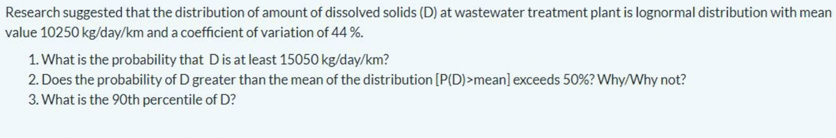 Research suggested that the distribution of amount of dissolved solids (D) at wastewater treatment plant is lognormal distribution with mean
value 10250 kg/day/km and a coefficient of variation of 44%.
1. What is the probability that Dis at least 15050 kg/day/km?
2. Does the probability of D greater than the mean of the distribution [P(D)>mean] exceeds 50%? Why/Why not?
3. What is the 90th percentile of D?
