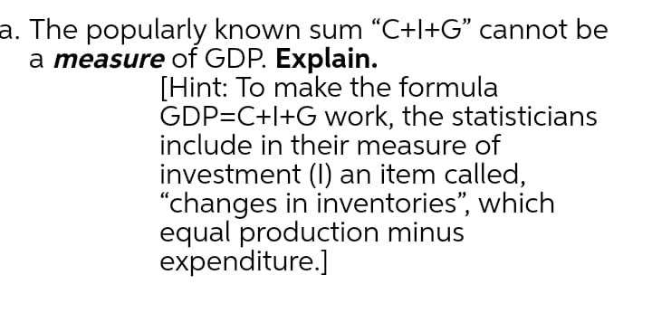 a. The popularly known sum “C+l+G" cannot be
a measure of GDP. Explain.
[Hint: To make the formula
GDP=C+l+G work, the statisticians
include in their measure of
investment (I) an item called,
"changes in inventories", which
equal production minus
expenditure.]
