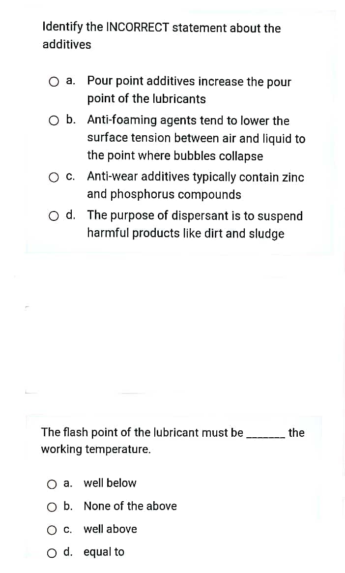 Identify the INCORRECT statement about the
additives
O a. Pour point additives increase the pour
point of the lubricants
O b. Anti-foaming agents tend to lower the
surface tension between air and liquid to
the point where bubbles collapse
O c. Anti-wear additives typically contain zinc
and phosphorus compounds
O d. The purpose of dispersant is to suspend
harmful products like dirt and sludge
The flash point of the lubricant must be
the
working temperature.
Оа.
well below
O b. None of the above
Ос.
well above
O d. equal to
