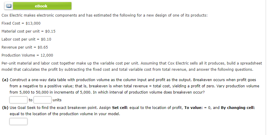еВook
Cox Electric makes electronic components and has estimated the following for a new design of one of its products:
Fixed Cost = $13,000
Material cost per unit = $0.15
Labor cost per unit = $0.10
Revenue per unit = $0.65
Production Volume - 12,000
Per-unit material and labor cost together make up the variable cost per unit. Assuming that Cox Electric sells all it produces, build a spreadsheet
model that calculates the profit by subtracting the fixed cost and total variable cost from total revenue, and answer the following questions.
(a) Construct a one-way data table with production volume as the column input and profit as the output. Breakeven occurs when profit goes
from a negative to a positive value; that is, breakeven is when total revenue = total cost, yielding a profit of zero. Vary production volume
from 5,000 to 50,000 in increments of 5,000. In which interval of production volume does breakeven occur?
to
units
(b) Use Goal Seek to find the exact breakeven point. Assign Set cell: equal to the location of profit, To value: = 0, and By changing cell:
equal to the location of the production volume in your model.
