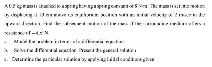 A 0.5 kg mass is attached to a spring having a spring constant of 8 N/m. The mass is set into motion
by displacing it 10 cm above its equilibrium position with an initial velocity of 2 m/sec in the
upward direction. Find the subsequent motion of the mass if the surrounding medium offers a
resistance of –4 x' N.
Model the problem in terms of a differential equation
Solve the differential equation. Present the general solution
c. Determine the particular solution by applying initial conditions given
