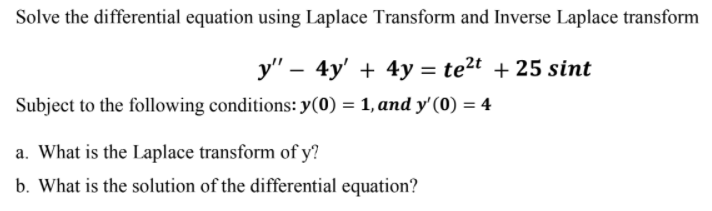 Solve the differential equation using Laplace Transform and Inverse Laplace transform
y" – 4y' + 4y = te²t + 25 sint
Subject to the following conditions: y(0) = 1, and y'(0) = 4
a. What is the Laplace transform of y?
b. What is the solution of the differential equation?
