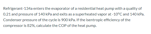 Refrigerant-134a enters the evaporator of a residential heat pump with a quality of
0.21 and pressure of 140 kPa and exits as a superheated vapor at -10°C and 140 kPa.
Condenser pressure of the cycle is 900 kPa. If the isentropic efficiency of the
compressor is 82%, calculate the COP of the heat pump.
