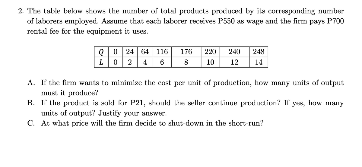 2. The table below shows the number of total products produced by its corresponding number
of laborers employed. Assume that each laborer receives P550 as wage and the firm
rental fee for the equipment it uses.
рays
P700
Q0 | 24 64 | 116
176
220
240
248
2
4
8.
10
12
14
A. If the firm wants to minimize the cost per unit of production, how many units of output
must it produce?
B. If the product is sold for P21, should the seller continue production? If
units of output? Justify your answer.
C. At what price will the firm decide to shut-down in the short-run?
yes,
how many
