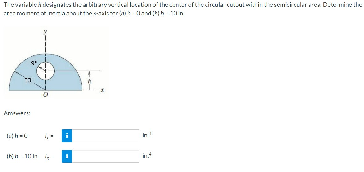 The variable h designates the arbitrary vertical location of the center of the circular cutout within the semicircular area. Determine the
area moment of inertia about the x-axis for (a) h=0 and (b) h = 10 in.
9"
33"
h
Amswers:
(a) h = 0
Ix =
in.4
(b) h = 10 in. Ix =
i
in.4
