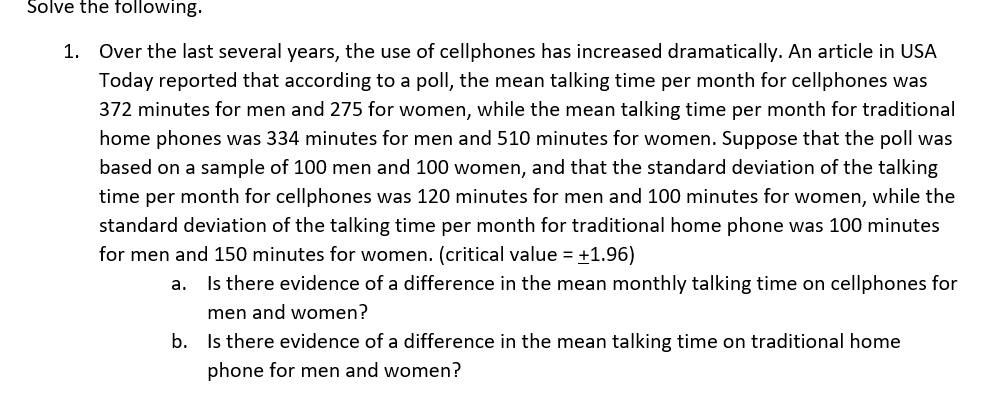 Solve the following.
1. Over the last several years, the use of cellphones has increased dramatically. An article in USA
Today reported that according to a poll, the mean talking time per month for cellphones was
372 minutes for men and 275 for women, while the mean talking time per month for traditional
home phones was 334 minutes for men and 510 minutes for women. Suppose that the poll was
based on a sample of 100 men and 100 women, and that the standard deviation of the talking
time per month for cellphones was 120 minutes for men and 100 minutes for women, while the
standard deviation of the talking time per month for traditional home phone was 100 minutes
for men and 150 minutes for women. (critical value = +1.96)
a. Is there evidence of a difference in the mean monthly talking time on cellphones for
men and women?
b. Is there evidence of a difference in the mean talking time on traditional home
phone for men and women?