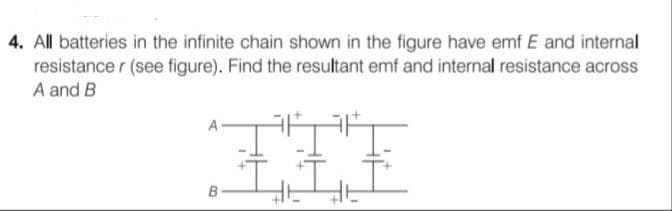 4. All batteries in the infinite chain shown in the figure have emf E and internal
resistance r (see figure). Find the resultant emf and internal resistance across
A and B
