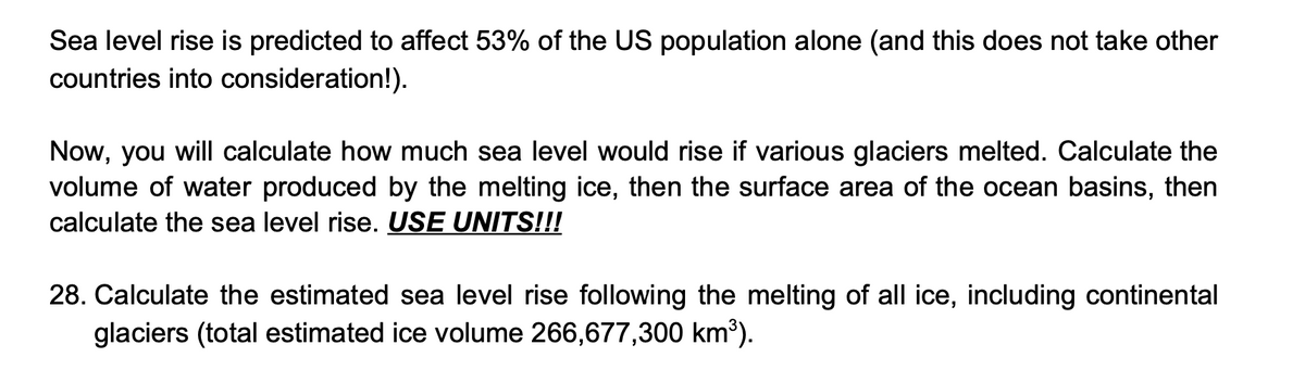 Sea level rise is predicted to affect 53% of the US population alone (and this does not take other
countries into consideration!).
Now, you will calculate how much sea level would rise if various glaciers melted. Calculate the
volume of water produced by the melting ice, then the surface area of the ocean basins, then
calculate the sea level rise. USE UNITS!!!
28. Calculate the estimated sea level rise following the melting of all ice, including continental
glaciers (total estimated ice volume 266,677,300 km³).
