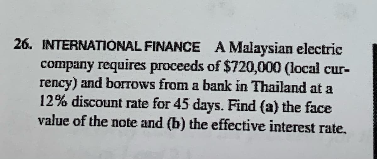 26. INTERNATIONAL FINANCE A Malaysian electric
company requires proceeds of $720,000 (local cur-
rency) and borTows from a bank in Thailand at a
12% discount rate for 45 days. Find (a) the face
value of the note and (b) the effective interest rate.

