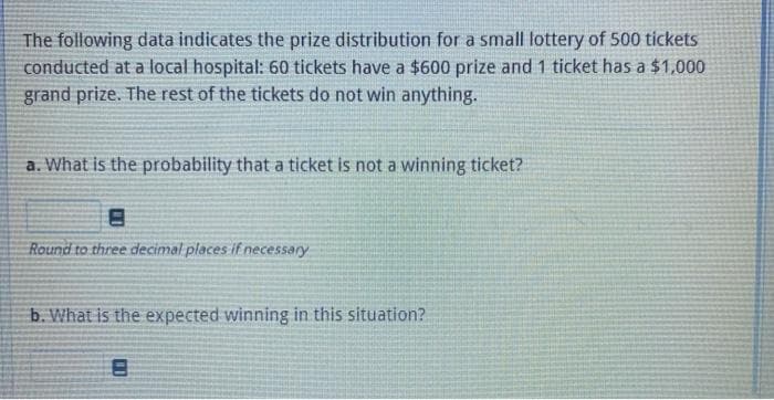 The following data indicates the prize distribution for a small lottery of 500 tickets
conducted at a local hospital: 60 tickets have a $600 prize and 1 ticket has a $1,000
grand prize. The rest of the tickets do not win anything.
a. What is the probability that a ticket is not a winning ticket?
Round to three decimal places if necessary
b. What is the expected winning in this situation?
