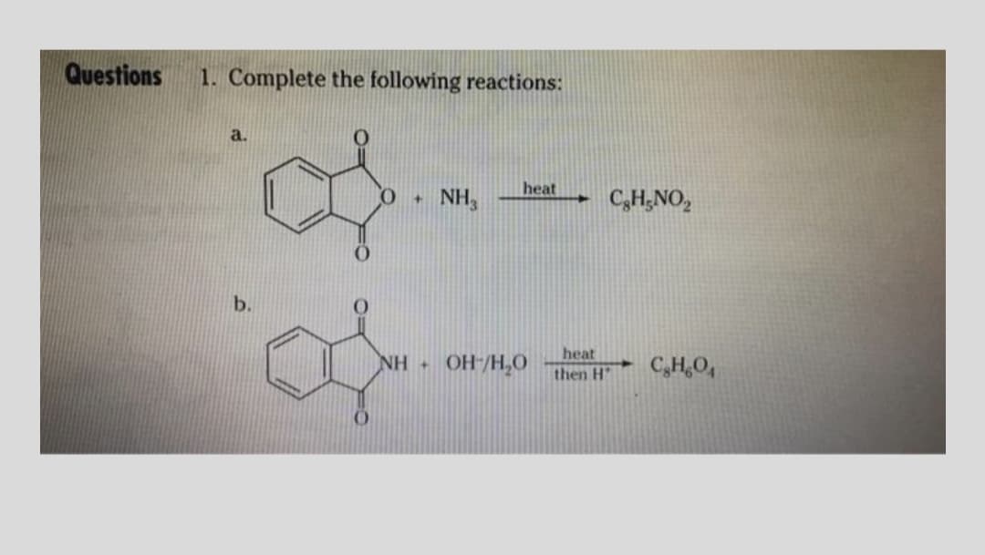 Questions
1. Complete the following reactions:
a.
heat
NH,
C,H;NO,
b.
heat
NH +
OH-/H,0
C,H,O,
then H
