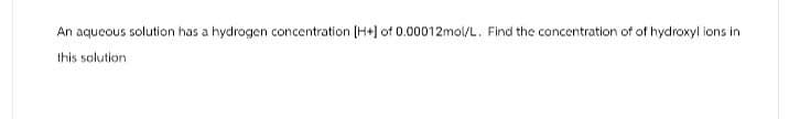 An aqueous solution has a hydrogen concentration [H+] of 0.00012mol/L. Find the concentration of of hydroxyl ions in
this solution