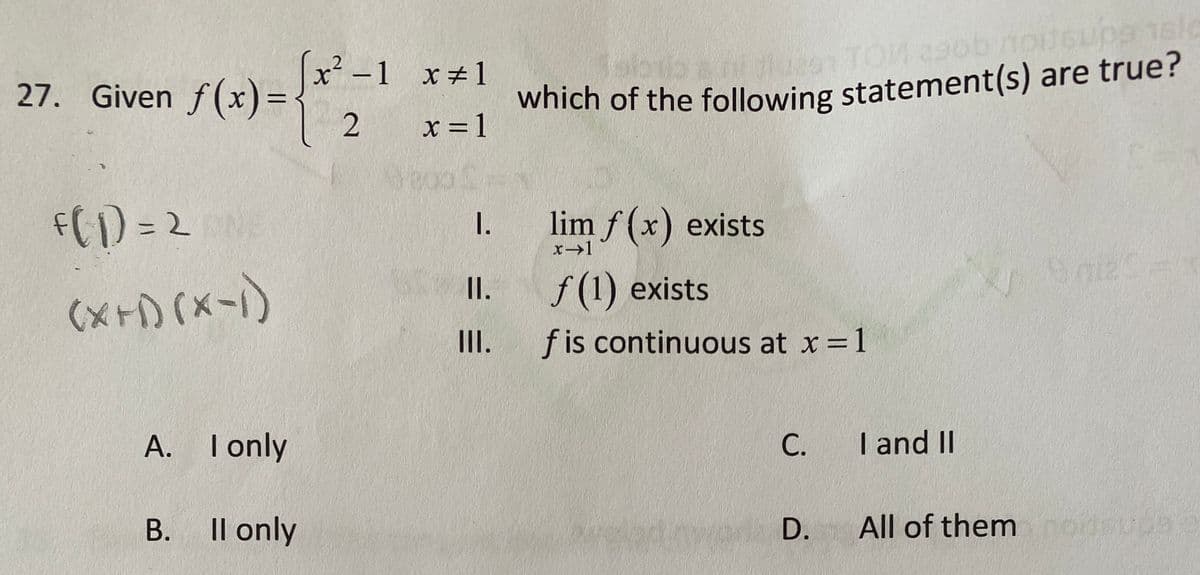 27. Given
Given f(x)=
√(x) = { *²2₂
f(1) = 2 OND
(X+1)(x-1)
A. I only
B.
ll only
x² −1 x=1
x = 1
I.
II.
=
Tabub ahi ques1 TOM 29ob noitsupa 1slo
which of the following statement(s) are true?
lim f(x) exists
x→1
f(1) exists
fis continuous at x = 1
C.
D.
I and II
All of them noitsupa