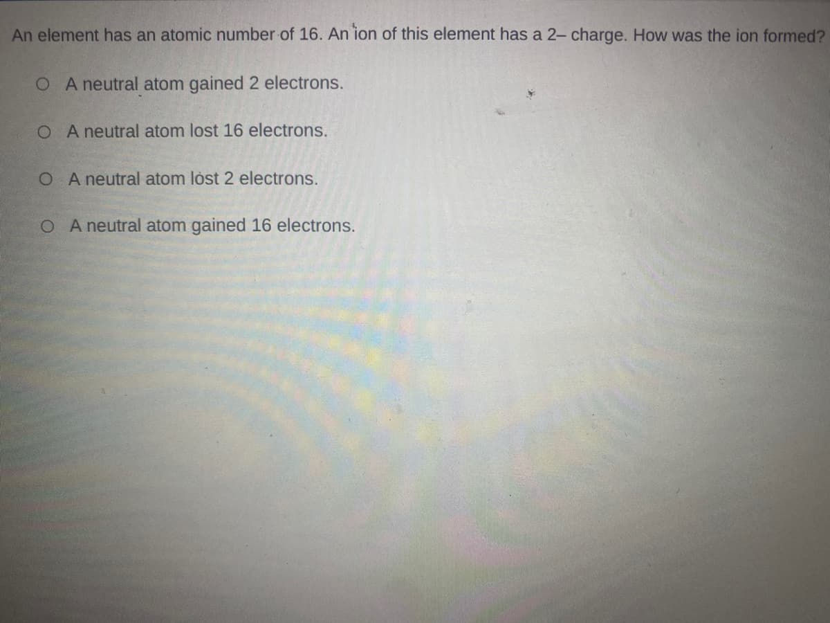 An element has an atomic number of 16. An ion of this element has a 2- charge. How was the ion formed?
O A neutral atom gained 2 electrons.
O A neutral atom lost 16 electrons.
O A neutral atom lòst 2 electrons.
O A neutral atom gained 16 electrons.
