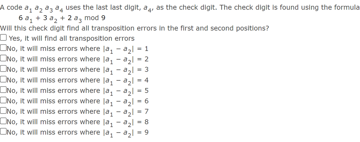 A code a, a, az a, uses the last last digit, a,, as the check digit. The check digit is found using the formula
ба, + 3а, + 2 аз mod 9
Will this check digit find all transposition errors in the first and second positions?
O Yes, it will find all transposition errors
ONo, it will miss errors where |a, - a2l
ONo, it will miss errors where Ja, - azl
ONo, it will miss errors where |a, - a,|
ONo, it will miss errors where |a, - a2l
ONo, it will miss errors where Ja, - azl
ONo, it will miss errors where |a, - a2l
ONo, it will miss errors where Ja, - a,l
ONo, it will miss errors where Ja, - azl
ONo, it will miss errors where la, - a,l
1
= 2
3
= 4
= 6
= 7
:8:
= 9
5
|| ||
IL ||
||
