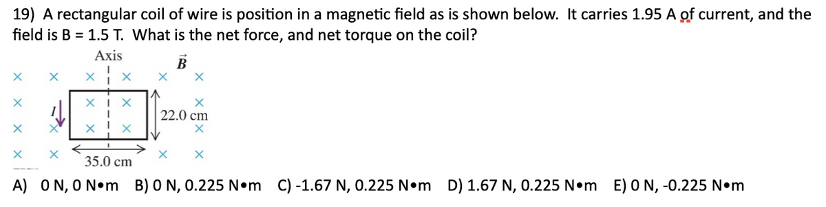 19) A rectangular coil of wire is position in a magnetic field as is shown below. It carries 1.95 A of current, and the
field is B = 1.5 T. What is the net force, and net torque on the coil?
Axis
XI X
22.0 cm
35.0 cm
A) ON, O N•m B) 0 N, 0.225 N•m C) -1.67 N, 0.225 N•m D) 1.67 N, 0.225 N•m E) 0 N, -0.225 N•m
