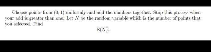 Choose points from (0, 1) uniformly and add the numbers together. Stop this process when
your add is greater than one. Let N be the random variable which is the number of points that
you selected. Find
E(N).

