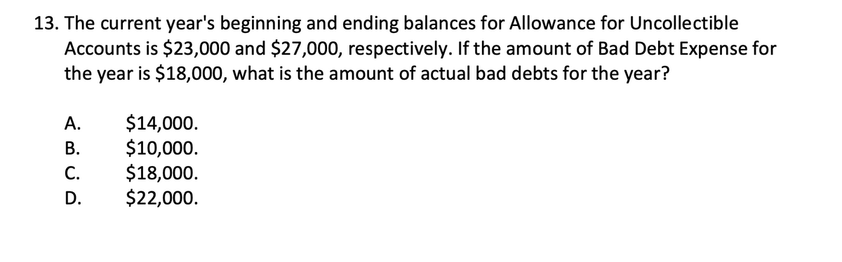 13. The current year's beginning and ending balances for Allowance for Uncollectible
Accounts is $23,000 and $27,000, respectively. If the amount of Bad Debt Expense for
the year is $18,000, what is the amount of actual bad debts for the year?
ABCD
A.
B.
C.
D.
$14,000.
$10,000.
$18,000.
$22,000.