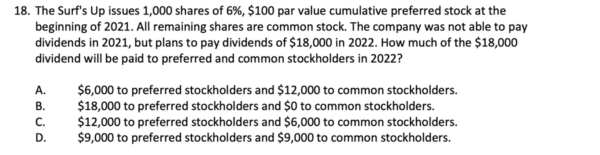 18. The Surf's Up issues 1,000 shares of 6%, $100 par value cumulative preferred stock at the
beginning of 2021. All remaining shares are common stock. The company was not able to pay
dividends in 2021, but plans to pay dividends of $18,000 in 2022. How much of the $18,000
dividend will be paid to preferred and common stockholders in 2022?
A.
B.
C.
D.
$6,000 to preferred stockholders and $12,000 to common stockholders.
$18,000 to preferred stockholders and $0 to common stockholders.
$12,000 to preferred stockholders and $6,000 to common stockholders.
$9,000 to preferred stockholders and $9,000 to common stockholders.