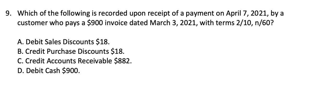 9. Which of the following is recorded upon receipt of a payment on April 7, 2021, by a
customer who pays a $900 invoice dated March 3, 2021, with terms 2/10, n/60?
A. Debit Sales Discounts $18.
B. Credit Purchase Discounts $18.
C. Credit Accounts Receivable $882.
D. Debit Cash $900.