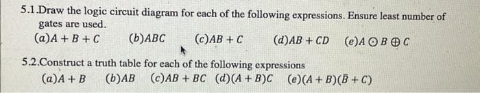 5.1.Draw the logic circuit diagram for each of the following expressions. Ensure least number of
gates are used.
(a) A + B + C
(b) ABC
(c) AB + C
(d)AB+ CD (e)A OBOC
5.2.Construct a truth table for each of the following expressions
(a) A + B
(b)AB (c)AB + BC (d)(A + B)C (e)(A+B)(B+C)