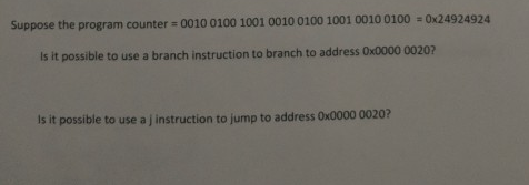 Suppose the program counter = 0010 0100 1001 0010 0100 1001 0010 0100 = 0x24924924
Is it possible to use a branch instruction to branch to address Ox0000 0020?
Is it possible to use a j instruction to jump to address 0x0000 0020?