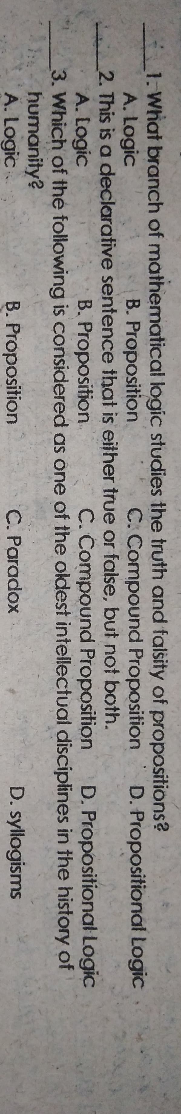 1. What branch of mathematical logic studies the truth and falsity of propositions?
A. Logic
2. This is a declarative sentence that is either true or false, but not both.
A. Logic
3. Which of the following is considered as one of the oldest intellectual disciplines in the history of
humanity?
A. Logic
B. Proposition.
C. Compound Proposition
D. Propositional Logic
B. Proposition
C. Compound Proposition
D. Propositional Logic
B. Proposition
C. Paradox
D. syllogisms
