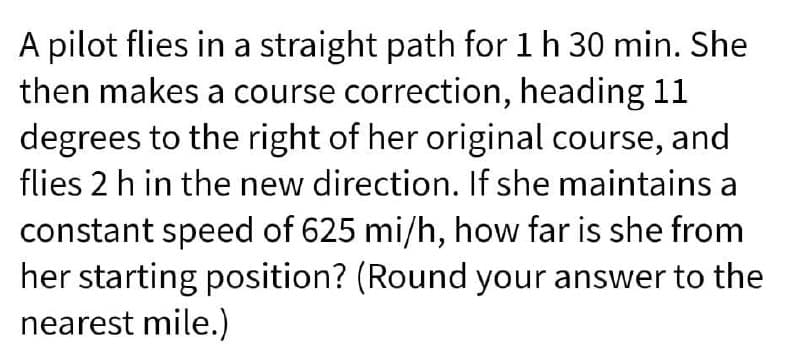 A pilot flies in a straight path for 1h 30 min. She
then makes a course correction, heading 11
degrees to the right of her original course, and
flies 2 h in the new direction. If she maintains a
constant speed of 625 mi/h, how far is she from
her starting position? (Round your answer to the
nearest mile.)
