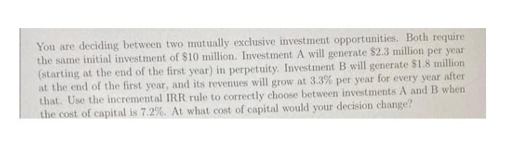 You are deciding between two mutually exclusive investment opportunities. Both require
the same initial investment of $10 million. Investment A will generate $2.3 million per year
(starting at the end of the first year) in perpetuity. Investment B will generate $1.8 million
at the end of the first year, and its revenues will grow at 3.3% per year for every year after
that. Use the incremental IRR rule to correctly choose between investments A and B when
the cost of capital is 7.2%. At what cost of capital would your decision change?
