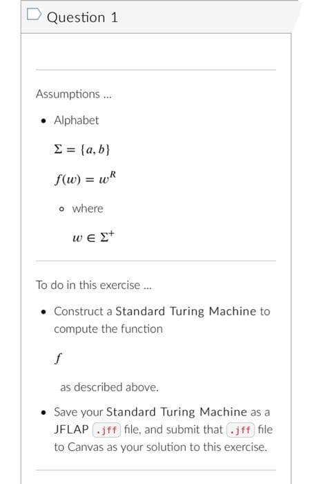 D Question 1
Assumptions .
• Alphabet
E = {a, b}
f(w) = wR
o where
we Et
To do in this exercise.
• Construct a Standard Turing Machine to
compute the function
f
as described above.
• Save your Standard Turing Machine as a
JFLAP .jff file, and submit that .jff file
to Canvas as your solution to this exercise.
