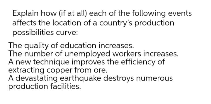 Explain how (if at all) each of the following events
affects the location of a country's production
possibilities curve:
The quality of education increases.
The number of unemployed workers increases.
A new technique improves the efficiency of
extracting copper from ore.
A devastating earthquake destroys numerous
production facilities.
