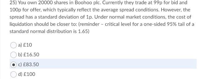 25) You own 20000 shares in Boohoo plc. Currently they trade at 99p for bid and
100p for offer, which typically reflect the average spread conditions. However, the
spread has a standard deviation of 1p. Under normal market conditions, the cost of
liquidation should be closer to: (reminder - critical level for a one-sided 95% tail of a
standard normal distribution is 1.65)
a) £10
b) £16.50
c) £83.50
d) £100
