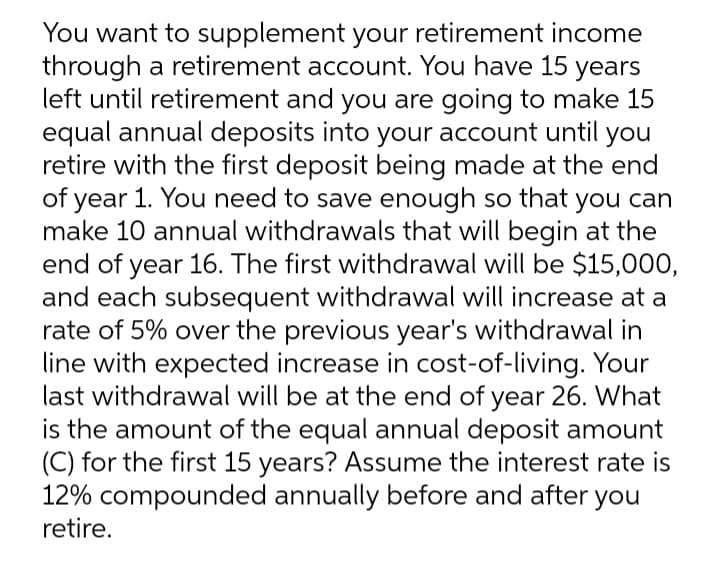 You want to supplement your retirement income
through a retirement account. You have 15 years
left until retirement and you are going to make 15
equal annual deposits into your account until you
retire with the first deposit being made at the end
of year 1. You need to save enough so that you can
make 10 annual withdrawals that will begin at the
end of year 16. The first withdrawal will be $15,000,
and each subsequent withdrawal will increase at a
rate of 5% over the previous year's withdrawal in
line with expected increase in cost-of-living. Your
last withdrawal will be at the end of year 26. What
is the amount of the equal annual deposit amount
(C) for the first 15 years? ASsume the interest rate is
12% compounded annually before and after
retire.
you
