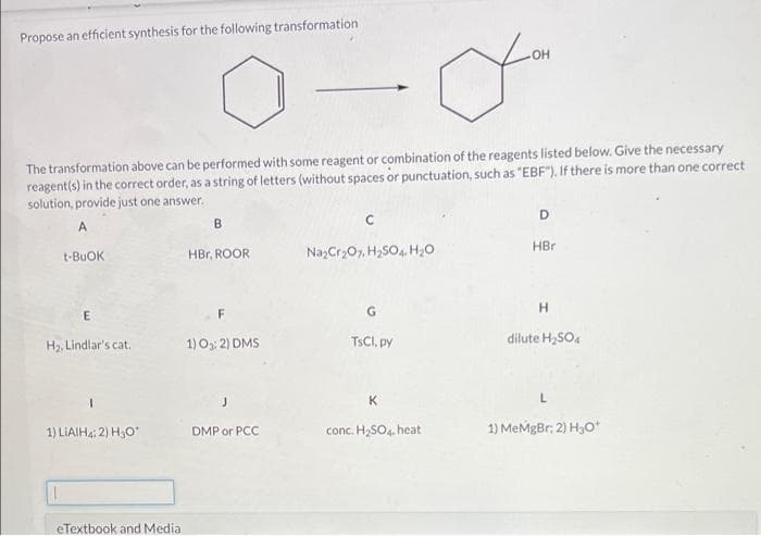 Propose an efficient synthesis for the following transformation
of
The transformation above can be performed with some reagent or combination of the reagents listed below. Give the necessary
reagent(s) in the correct order, as a string of letters (without spaces or punctuation, such as "EBF"). If there is more than one correct
solution, provide just one answer.
D
A
B
HBr
t-BUOK
HBr, ROOR
NazCr,07, H,SO4. H20
E
F
H2, Lindlar's cat.
1) O3: 2) DMS
TSCI, py
dilute H,SO4
K
conc. H,SO4. heat
1) MeMgBr: 2) H3O*
1) LIAIH4: 2) H3O
DMP or PCC
eTextbook and Media
