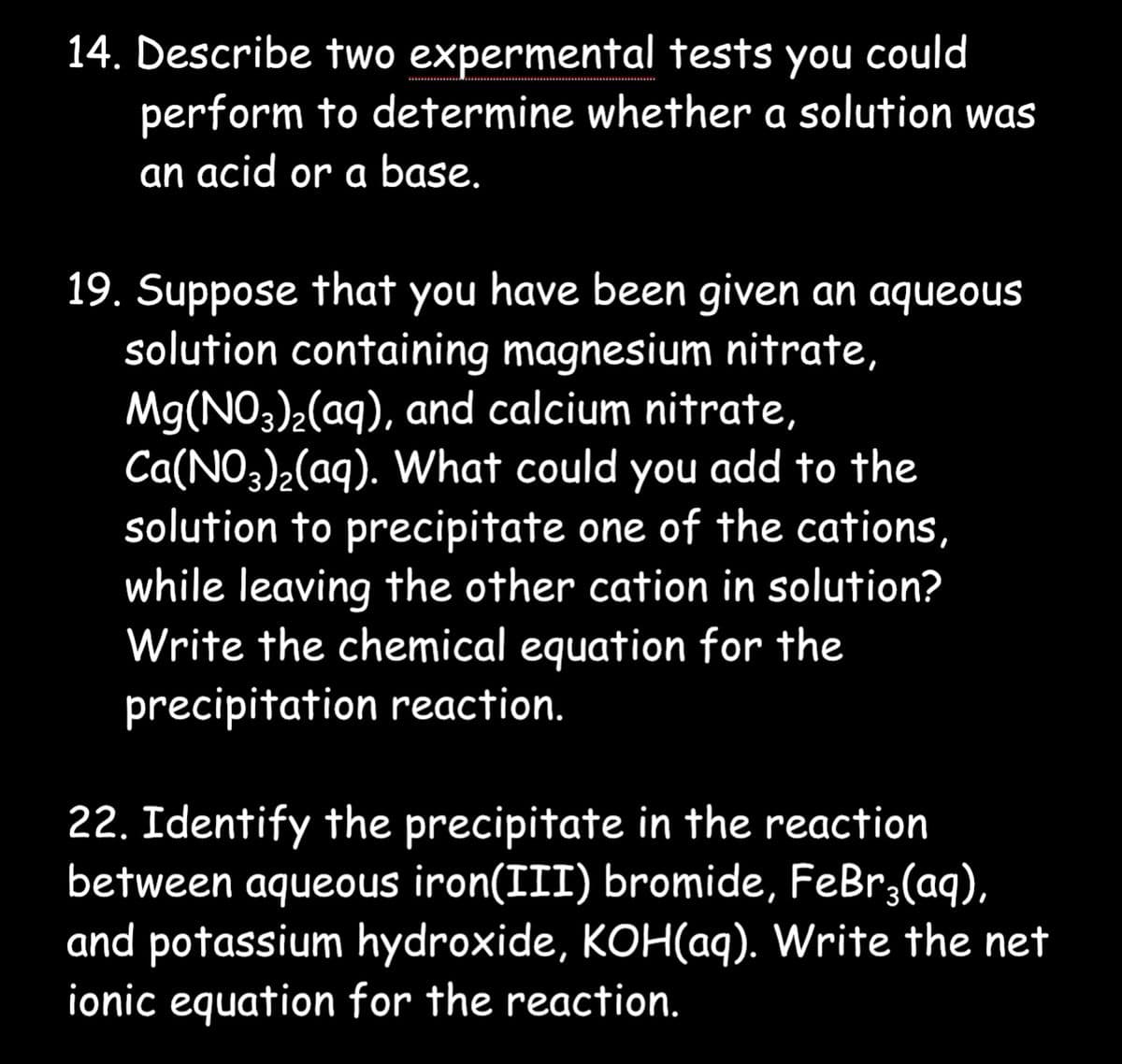 14. Describe two expermental tests you could
perform to determine whether a solution was
an acid or a base.
19. Suppose that you have been given an aqueous
solution containing magnesium nitrate,
Mg(NO3)₂(aq), and calcium nitrate,
Ca(NO3)₂(aq). What could you add to the
solution to precipitate one of the cations,
while leaving the other cation in solution?
Write the chemical equation for the
precipitation reaction.
22. Identify the precipitate in the reaction
between aqueous iron(III) bromide, FeBr3(aq),
and potassium hydroxide, KOH(aq). Write the net
ionic equation for the reaction.