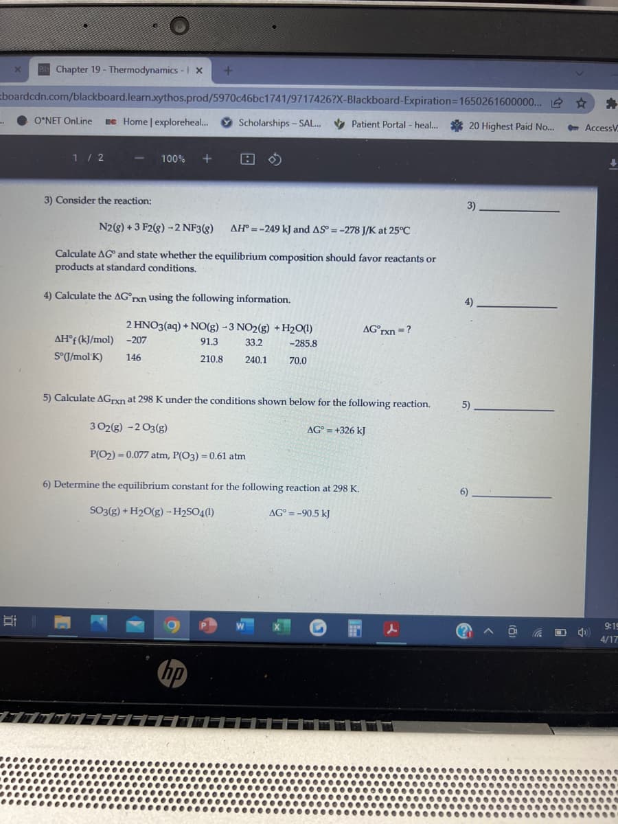 B Chapter 19 - Thermodynamics - x
Eboardcdn.com/blackboard.learn.xythos.prod/5970c46bc1741/9717426?X-Blackboard-Expiration=D1650261600000...
O*NET OnLine
Ee Home | exploreheal...
Scholarships - SAL.
v Patient Portal - heal...
20 Highest Paid No...
- AccessV
1/2
100%
3) Consider the reaction:
3)
N2(8) + 3 F2(8) -2 NF3(8)
AH° = -249 kJ and AS = -278 J/K at 25°C
Calculate AG and state whether the equilibrium composition should favor reactants or
products at standard conditions.
4) Calculate the AG°rxn using the following information.
4)
2 HNO3(aq) + NO(g) - 3 NO2(g) + H2O(1)
AG°rxn = ?
AH°f (kJ/mol)
-207
91.3
33.2
-285.8
S°J/mol K)
146
240.1
210.8
70.0
5) Calculate AGrxn at 298 K under the conditions shown below for the following reaction.
5)
3 02(g) -2 O3(g)
AG° = +326 kJ
P(O2) = 0.077 atm, P(O3) = 0.61 atm
6) Determine the equilibrium constant for the following reaction at 298 K.
SO3(g) + H2O(g) – H2SO4(1)
AG° = -90.5 kJ
9:19
4/17
hp
