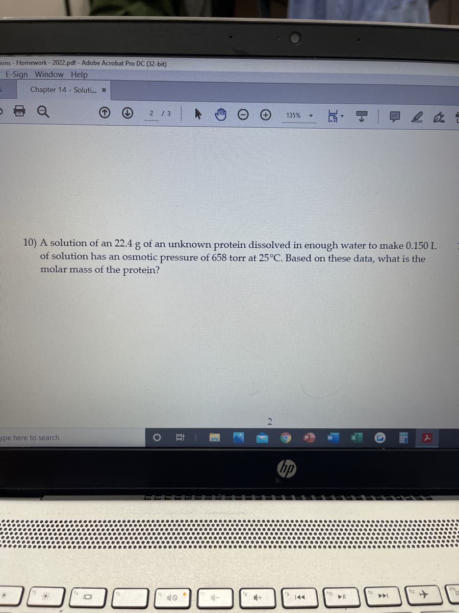 ions - Homework - 2022.pdf - Adobe Acrobat Pro DC (32-bit)
E-Sign Window Help
Chapter 14 - Soluti. x
2 / 3
135%
10) A solution of an 22.4 g of an unknown protein dissolved in enough water to make 0.150 L
of solution has an osmotic pressure of 658 torr at 25°C. Based on these data, what is the
molar mass of the protein?
ype here to search
hp
144
