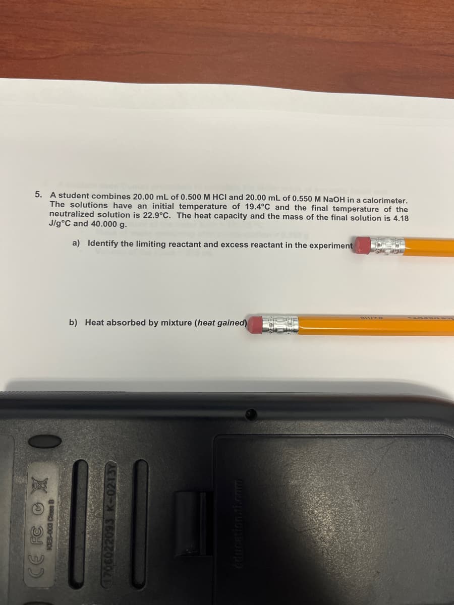 5. A student combines 20.00 mL of 0.500 M HCI and 20.00 mL of 0.550 M NaOH in a calorimeter.
The solutions have an initial temperature of 19.4°C and the final temperature of the
neutralized solution is 22.9°C. The heat capacity and the mass of the final solution is 4.18
J/g°C and 40.000 g.
a) Identify the limiting reactant and excess reactant in the experiment
b) Heat absorbed by mixture (heat gained)
