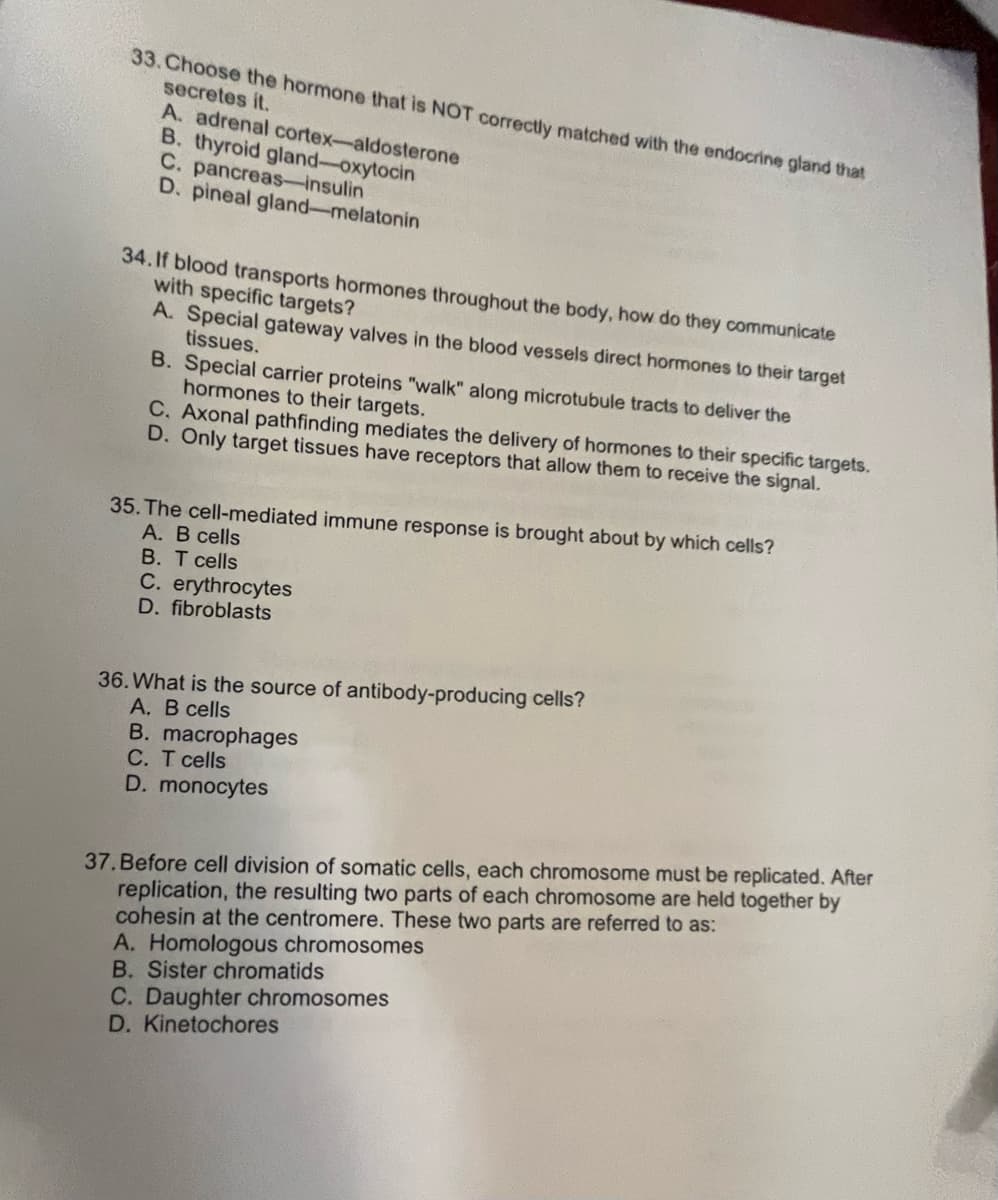 33. Choose the hormone that is NOT correctly matched with the endocrine gland that
secretes it.
A. adrenal cortex-aldosterone
B. thyroid gland-oxytocin
C. pancreas-insulin
D. pineal gland-melatonin
34.If blood transports hormones throughout the body, how do they communicate
with specific targets?
A. Special gateway valves in the blood vessels direct hormones to their target
tissues.
B. Special carrier proteins "walk" along microtubule tracts to deliver the
hormones to their targets.
C. Axonal pathfinding mediates the delivery of hormones to their specific targets.
D. Only target tissues have receptors that allow them to receive the signal.
35. The cell-mediated immune response is brought about by which cells?
A. B cells
B. T cells
C. erythrocytes
D. fibroblasts
36. What is the source of antibody-producing cells?
A. B cells
B. macrophages
C. T cells
D. monocytes
37.Before cell division of somatic cells, each chromosome must be replicated. After
replication, the resulting two parts of each chromosome are held together by
cohesin at the centromere. These two parts are referred to as:
A. Homologous chromosomes
B. Sister chromatids
C. Daughter chromosomes
D. Kinetochores
