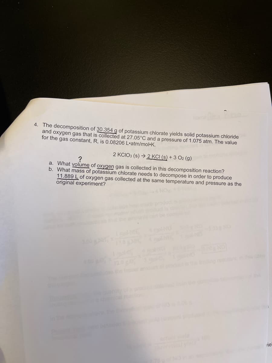 me zo
4. The decomposition of 30.354 g of potassium chlorate yields solid potassium chloride
and oxygen gas that is collected at 27.05°C and a pressure of 1.075 atm. The value
for the gas constant, R, is 0.08206 L•atm/mol•K.
2 KCIO3 (s) → 2 KCI (s) + 3 O2 (g)
a. What volume of oxygen gas is collected in this decomposition reaction?
b. What mass of potassium chlorate needs to decompose in order to produce
11.889 L of oxygen gas collected at the same temperature and pressure as the
original experiment?
be com
molM
33NO
200 gNT
Imlo
Ing reactant
the leseer
ha
miung
theoretioaly
rje
